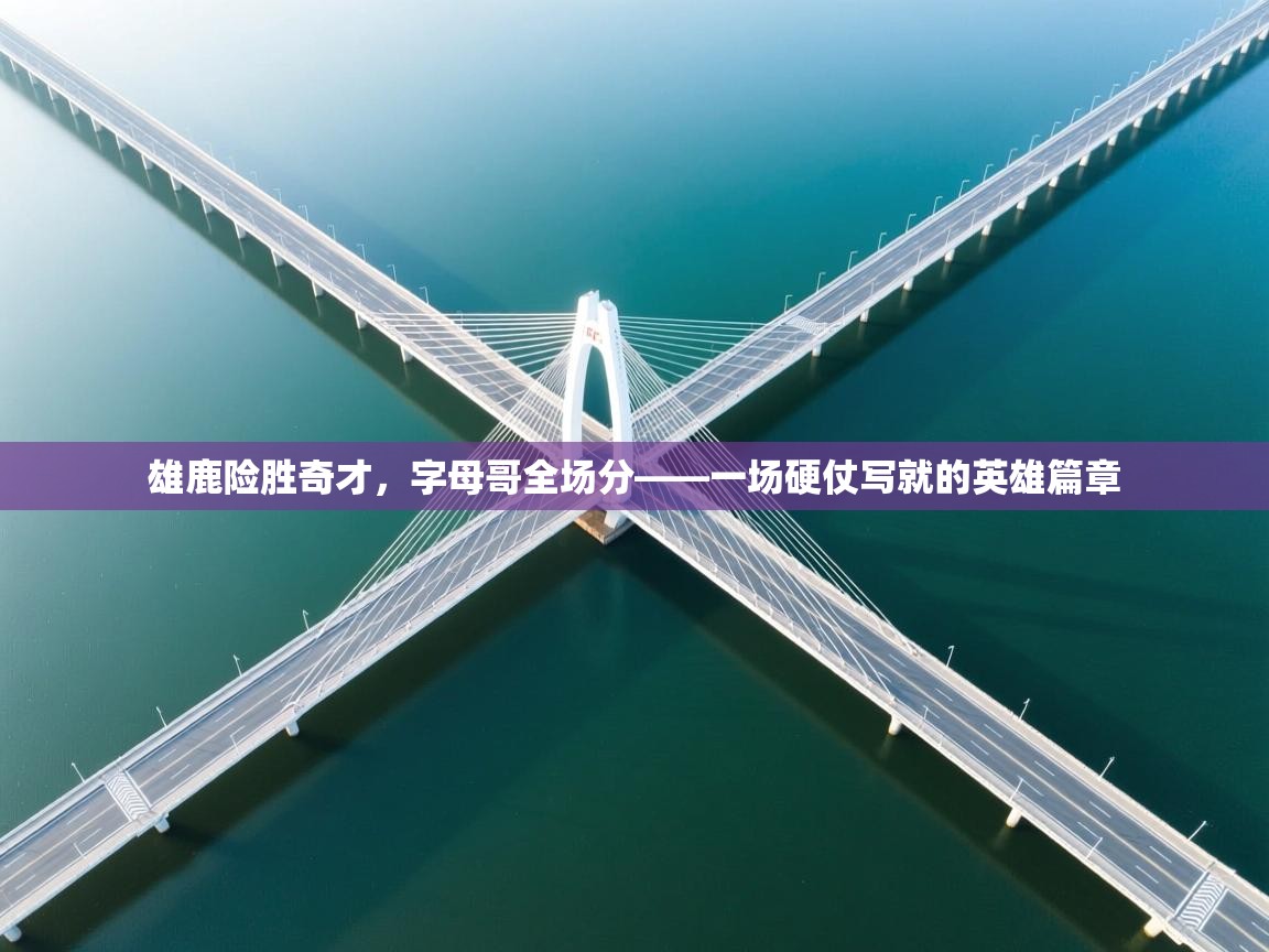 雄鹿险胜奇才，字母哥全场分——一场硬仗写就的英雄篇章